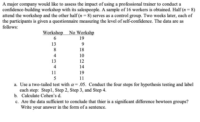 A major company would like to assess the impact of using a professional trainer to conduct a
confidence-building workshop with its salespeople. A sample of 16 workers is obtained. Half (n = 8)
attend the workshop and the other half (n = 8) serves as a control group. Two weeks later, each of
the participants is given a questionnaire measuring the level of self-confidence. The data are as
follows:
Workshop No Workshp
6
19
13
9
8
18
4
10
13
12
4
14
11
19
5
11
a. Use a two-tailed test with a = .05. Conduct the four steps for hypothesis testing and label
each step: Step1, Step 2, Step 3, and Step 4.
b. Calculate Cohen's d.
c. Are the data sufficient to conclude that thier is a significant difference bewteen groups?
Write your answer in the form of a sentence.
