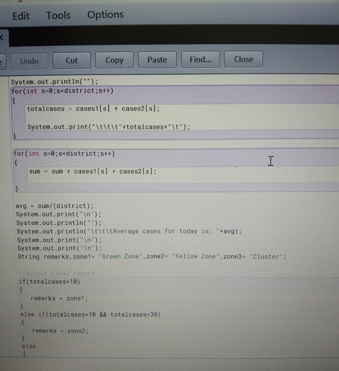 Edit
Tools
Options
Undo
Cut
Сopy
Paste
Find...
Close
System.out.println("");
for(int s=0;s<district;s++)
{
totalcases =
cases1[s] + cases2[s];
System.out.print("\t\t\t"+totalcases+"\t");
for(int s=0;s<district;s++)
sum
sum + cases1[s] + cases2[s];
%3D
avg = sum/(district);
System.out.print("\n");
System.out.println("");
System.out.println("\t\t\tAverage cases for today is: "+avg);
System.out.print("\n");
System.out.print("\n");
String remarks, zone1= "Green Zone", zone2= "Yellow Zone", zone3= "Cluster";
Woutput final report
if(totalcases<10)
remarks = zone1;
else if (totalcases>10 && totalcases<30)
remarks = zone2;
else
