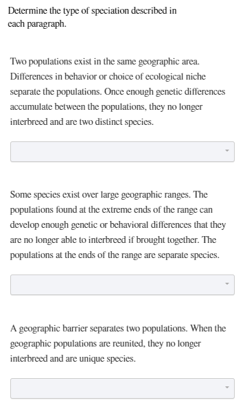 Determine the type of speciation described in
each paragraph.
Two populations exist in the same geographic area.
Differences in behavior or choice of ecological niche
separate the populations. Once enough genetic differences
accumulate between the populations, they no longer
interbreed and are two distinct species.
Some species exist over large geographic ranges. The
populations found at the extreme ends of the range can
develop enough genetic or behavioral differences that they
are no longer able to interbreed if brought together. The
populations at the ends of the range are separate species.
A geographic barrier separates two populations. When the
geographic populations are reunited, they no longer
interbreed and are unique species.
