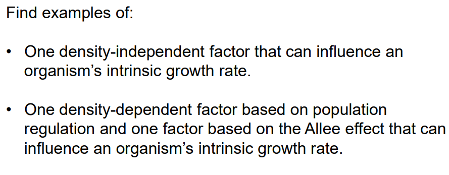 Find examples of:
One density-independent factor that can influence an
organism's intrinsic growth rate.
One density-dependent factor based on population
regulation and one factor based on the Allee effect that can
influence an organism's intrinsic growth rate.
