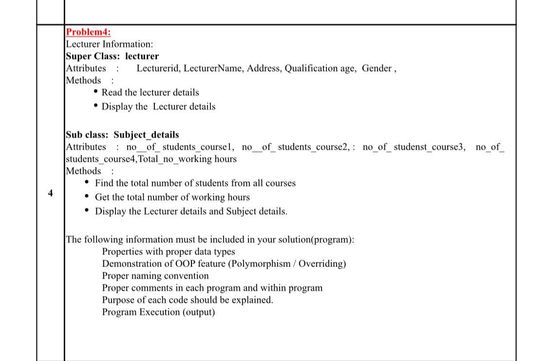 Problem4:
Lecturer Information:
Super Class: lecturer
Attributes :
Methods :
Lecturerid, LecturerName, Address, Qualification age, Gender,
• Read the lecturer details
Display the Lecturer details
Sub class: Subject_details
Attributes no__of_ students_course1, no_of_ students_course2, : no_of studenst_course3, no_of_
students_course4,Total_no_working hours
Methods :
• Find the total number of students from all courses
4
• Get the total number of working hours
• Display the Lecturer details and Subject details.
The following information must be included in your solution(program):
Properties with proper data types
Demonstration of OOP feature (Polymorphism/ Overriding)
Proper naming convention
Proper comments in each program and within program
Purpose of each code should be explained.
Program Execution (output)
