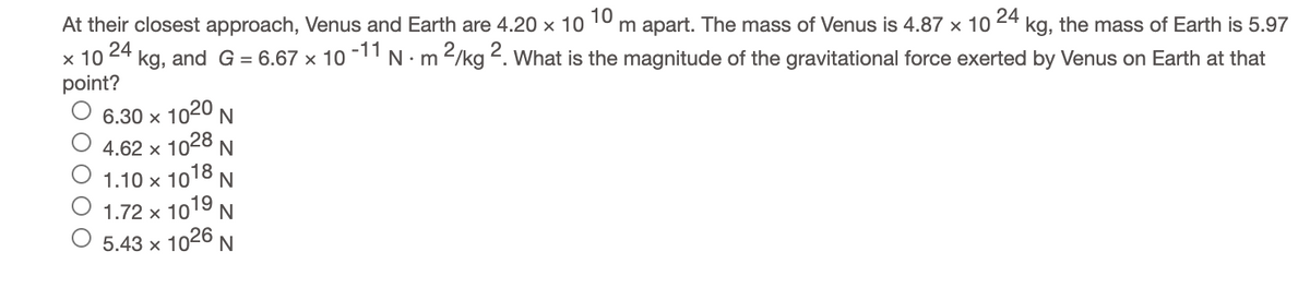 At their closest approach, Venus and Earth are 4.20 x 10
10
m apart. The mass of Venus is 4.87 x 10
× 10 24
point?
24
kg, the mass of Earth is 5.97
kg, and G = 6.67 x 10 -11 N. m 2/kg 2. What is the magnitude of the gravitational force exerted by Venus on Earth at that
6.30 x 1020 N
4.62 x 1028 N
1.10 x 1018 N
1.72 x 1019 N
5.43 x 1026 N
