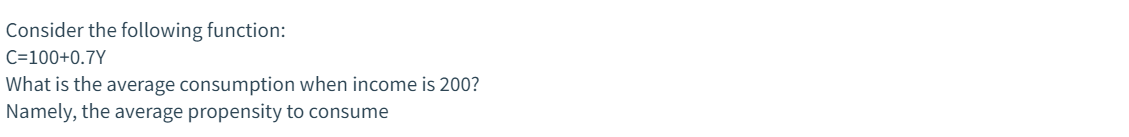 Consider the following function:
C=100+0.7Y
What is the average consumption when income is 200?
Namely, the average propensity to consume
