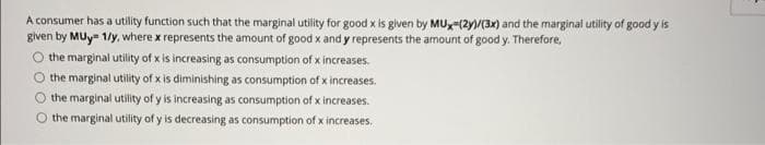 A consumer has a utility function such that the marginal utility for good x is given by MUx-(2y/(3x) and the marginal utility of good y is
given by MUy- 1/y, where x represents the amount of good x and y represents the amount of good y. Therefore,
O the marginal utility of x is increasing as consumption of x increases.
O the marginal utility of x is diminishing as consumption of x increases.
xpe
the marginal utility of y is increasing as consumption of x increases.
the marginal utility of y is decreasing as consumption of x increases.
