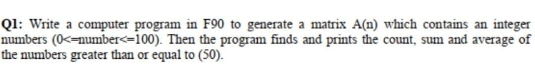 Ql: Write a computer program in F90 to generate a matrix A(n) which contains an integer
numbers (0<=number<=100). Then the program finds and prints the count, sum and average of
the numbers greater than or equal to (50).
