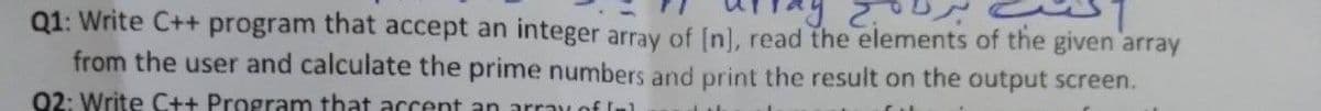 Q1: Write C++ program that accept an integer array of [n], read the elements of the given array
from the user and calculate the prime numbers and print the result on the output screen.
02: Write C++ Program that accent an arrav of In1
