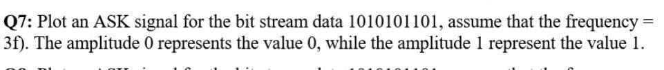 Q7: Plot an ASK signal for the bit stream data 1010101101, assume that the frequency =
3f). The amplitude 0 represents the value 0, while the amplitude 1 represent the value 1.
