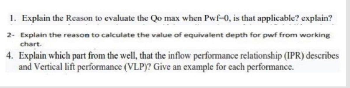 1. Explain the Reason to evaluate the Qo max when Pwf-0, is that applicable? explain?
2- Explain the reason to calculate the value of equivalent depth for pwf from working
chart.
4. Explain which part from the well, that the inflow performance relationship (IPR) describes
and Vertical lift performance (VLP)? Give an example for each performance.
