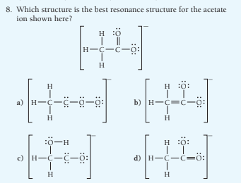 8. Which structure is the best resonance structure for the acetate
ion shown here?
H
H :0
H-Ç-C-
H
H :ö:
H
b) H-C=C-
ö-ö-5-5-H (e
H
H
:ö-H
H :ö:
c) H-C--ö:
d) H-C-c=0:
H
H
