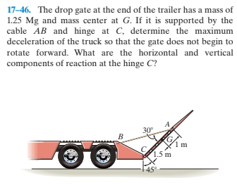 17-46. The drop gate at the end of the trailer has a mass of
1.25 Mg and mass center at G. If it is supported by the
cable AB and hinge at C, determine the maximum
deceleration of the truck so that the gate does not begin to
rotate forward. What are the horizontal and vertical
components of reaction at the hinge C?
30°
1.5 m
