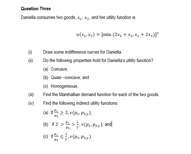 Question Three
Daniella consumes two goods, x1, x2, and her utility function is:
u(x1, x2) = [min (2x1 + x2, x1 + 2x2)]
(1)
Draw some indifference curves for Daniella.
Do the following properties hold for Daniella's utility function?
(a) Concave;
(b) Quasi -concave; and
(c) Homogeneous.
(ii)
Find the Marshallian demand function for each of the two goods.
(iv)
Find the following indirect utility functions:
(a) If 2스 2 2, v(P1, Pay);
P2
1
(b) If 2 > >, v(P1, P2,y); and|
P2
(c) If <v(P1, P2y).
P2
