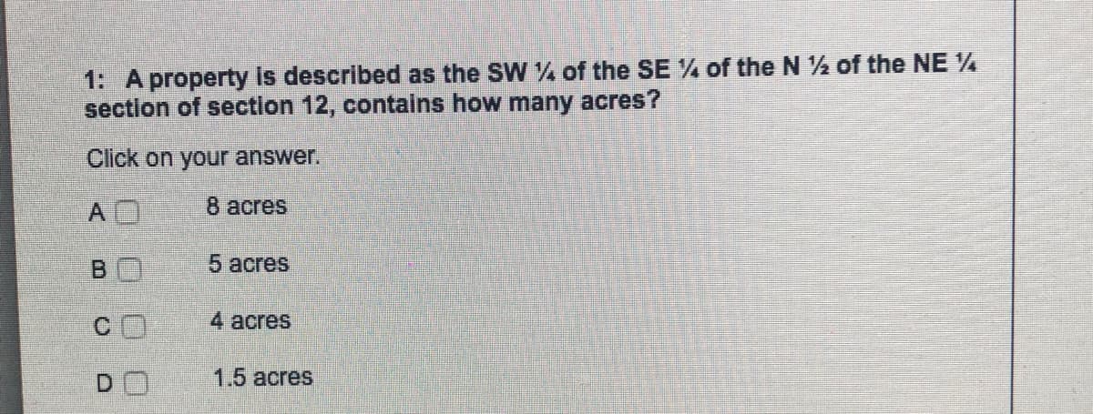 1: A property is described as the SW of the SE % of the N ½ of the NE %
section of section 12, contains how many acres?
Click on your answer.
8 аcres
BO
5 acres
4 acres
DO
1.5 acres
