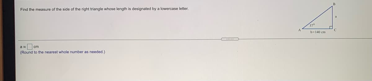 Find the measure of the side of the right triangle whose length is designated by a lowercase letter.
37°
b=140 cm
as cm
(Round to the nearest whole number as needed.)
