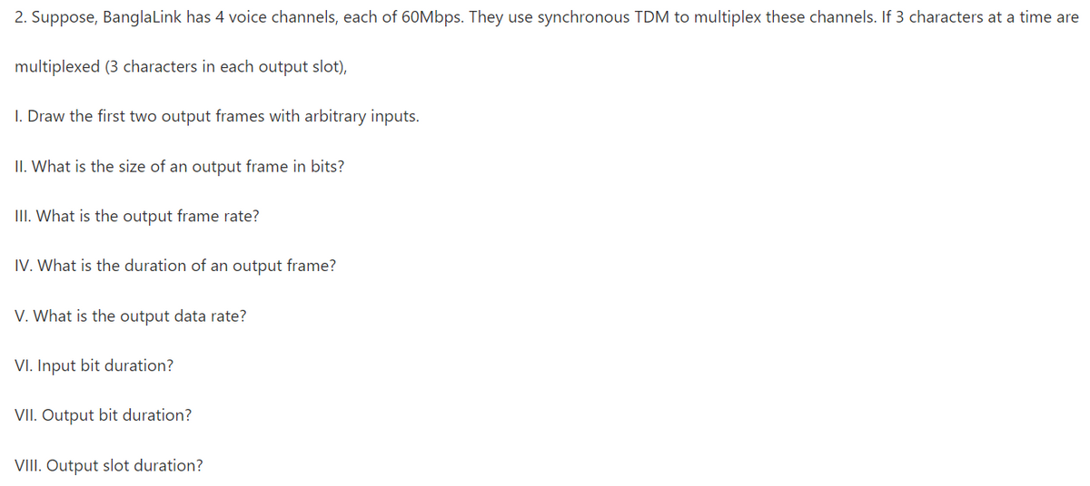 2. Suppose, BanglaLink has 4 voice channels, each of 60Mbps. They use synchronous TDM to multiplex these channels. If 3 characters at a time are
multiplexed (3 characters in each output slot),
I. Draw the first two output frames with arbitrary inputs.
II. What is the size of an output frame in bits?
III. What is the output frame rate?
IV. What is the duration of an output frame?
V. What is the output data rate?
VI. Input bit duration?
VII. Output bit duration?
VIII. Output slot duration?
