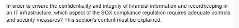 In order to ensure the confidentiality and integrity of financial information and recordkeeping in
an IT infrastructure, which aspect of the SOX compliance regulation requires adequate controls
and security measures? This section's content must be explained.
