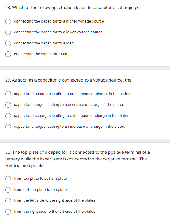 28. Which of the following situation leads to capacitor discharging?
connecting the capacitor to a higher voltage source
connecting the capacitor to a lower voltage source
connecting the capacitor to a load
connecting the capacitor to air
29. As soon as a capacitor is connected to a voltage source, the
capacitor discharges leading to an increase of charge in the plates
capacitor charges leading to a decrease of charge in the plates
capacitor discharges leading to a decrease of charge in the plates
capacitor charges leading to an increase of charge in the plates
30. The top plate of a capacitor is connected to the positive terminal of a
battery while the lower plate is connected to the negative terminal. The
electric field points
from top plate to bottom plate
from bottom plate to top plate
from the left side to the right side of the plates
from the right side to the left side of the plates