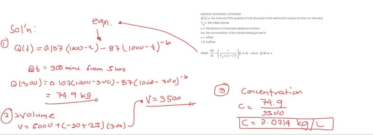 ean.
Sol'n:
O
Q(+) = 0.107 (1000-4) - 87 (1000- +)-6
@t= 300 mins. from Shus
Q(300)=0.107(1000-300)-87 (1000-300) - b
= 74.9k9
V=3500
-41
volume
V = 5000+(-30+25) (300).
D
Definition of variables: CSTR Model
Q(t)= the amount of the quantity of salt dissolved in the well-mixed solution at time t (in minutes).
V the initial volume
a= the amount of dissolved substance. time t
h the concentration of the solution being poured in
e= inflow
f outflow
Model:
do
dt
+(V₁+ (1-5)₁]e=
Q=he where Q(0) = a
Concentration.
74.9
3300
C =
|C
=
0.0214 kg/L