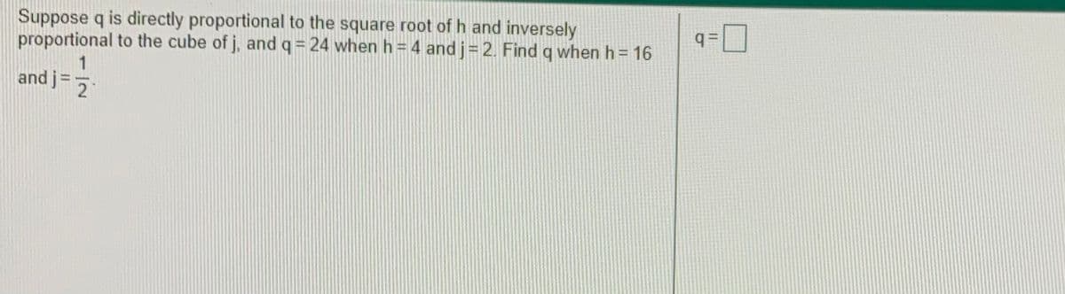 Suppose q is directly proportional to the square root of h and inversely
proportional to the cube of j, and q = 24 when h=4 and j= 2. Find q when h = 16
q =|
1
and j
