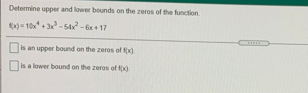 Determine upper and lower bounds on the zeros of the function.
f(x) = 10x* + 3x - 54x -6x + 17
is an upper bound on the zeros of f(x).
is a lower bound on the zeros of f(x).
