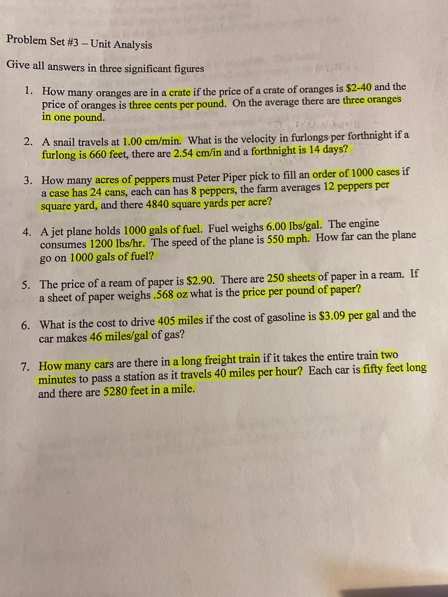 Problem Set #3 – Unit Analysis
Give all answers in three significant figures
. How many oranges are in a crate if the price of a crate of oranges is $2-40 and the
price of oranges is three cents per pound. On the average there are three oranges
in one pound.
2. A snail travels at 1.00 cm/min. What is the velocity in furlongs per forthnight if a
furlong is 660 feet, there are 2.54 cm/in and a forthnight is 14 days?
3. How many acres of peppers must Peter Piper pick to fill an order of 1000 cases if
a case has 24 cans, each can has 8 peppers, the farm averages 12 peppers per
square yard, and there 4840 square yards per acre?
4. A jet plane holds 1000 gals of fuel. Fuel weighs 6.00 lbs/gal. The engine
consumes 1200 lbs/hr. The speed of the plane is 550 mph. How far can the plane
go on 1000 gals of fuel?
5. The price of a ream of paper is $2.90. There are 250 sheets of paper in a ream. If
a sheet of paper weighs .568 oz what is the price per pound of paper?
6. What is the cost to drive 405 miles if the cost of gasoline is $3.09 per gal and the
car makes 46 miles/gal of gas?
7. How many cars are there in a long freight train if it takes the entire train two
minutes to pass a station as it travels 40 miles per hour? Each car is fifty feet long
and there are 5280 feet in a mile.
