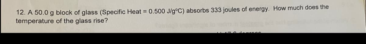 12. A 50.0 g block of glass (Specific Heat 0.500 J/g°C) absorbs 333 joules of energy. How much does the
temperature of the glass rise?
