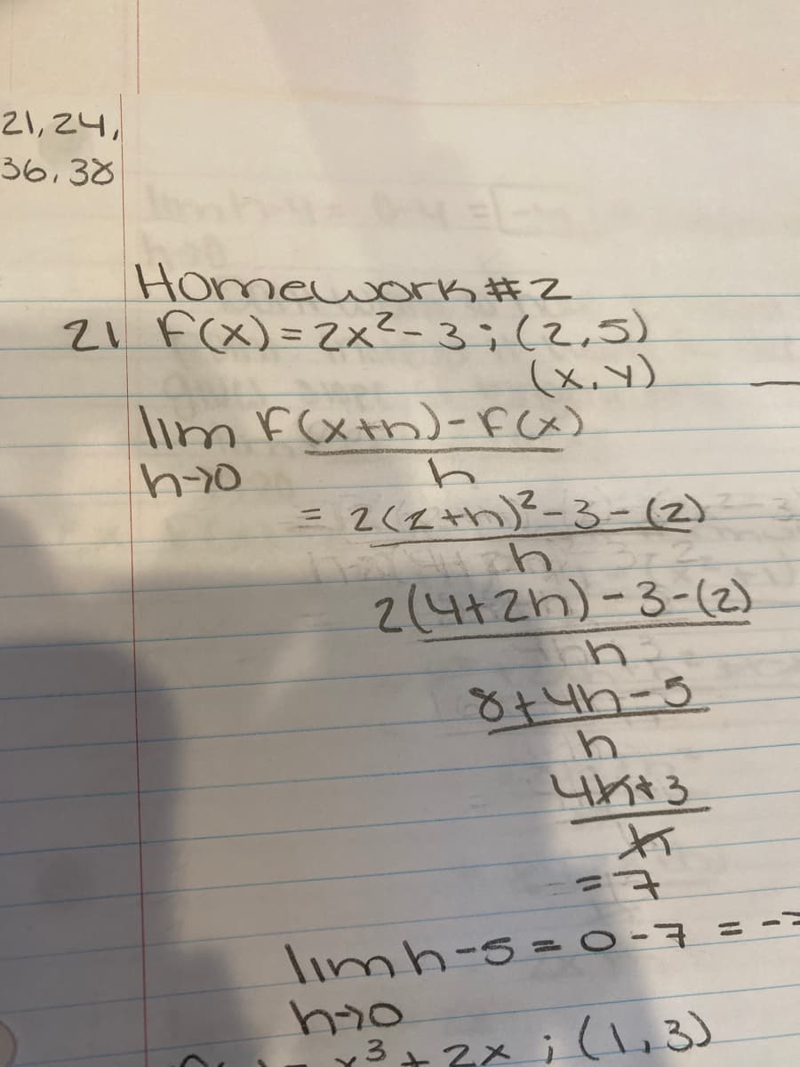 21,24,
36,38
Homework #2
21 F(X)= 2x?-3;(2,5)
(x,y)
lim F(xth)-FCx)
2(Zth)²-3-(2)
2(4+2h)-3-(2)
limh-s = o-7 = -=
y3+ 2x i (3
