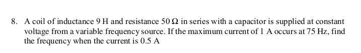 8. A coil of inductance 9 H and resistance 50 2 in series with a capacitor is supplied at constant
voltage from a variable frequency source. If the maximum current of 1 A occurs at 75 Hz, find
the frequency when the current is 0.5 A
