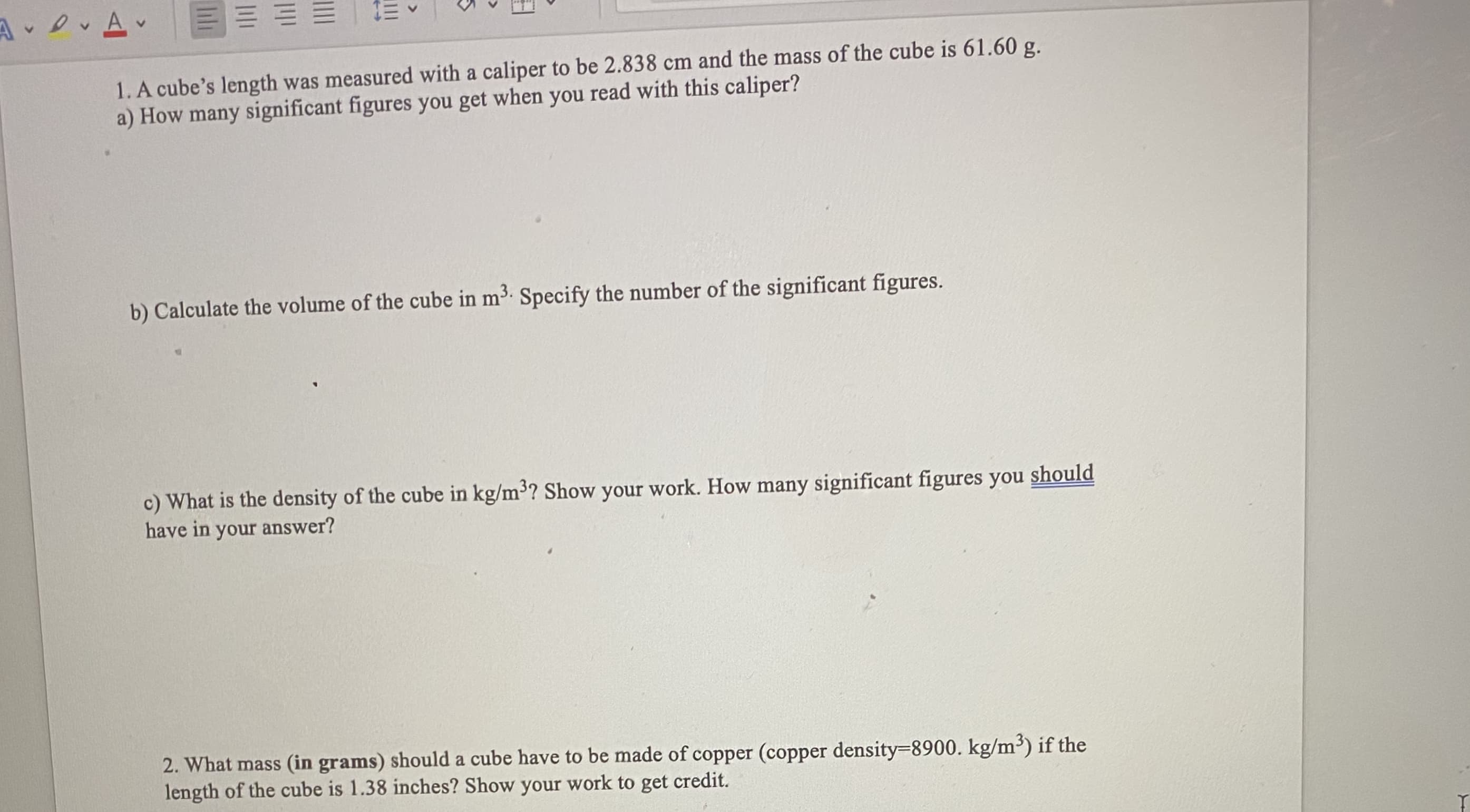 1. A cube's length was measured with a caliper to be 2.838 cm and the mass of the cube is 61.60 g.
a) How many significant figures you get when you read with this caliper?
b) Calculate the volume of the cube in m3. Specify the number of the significant figures.
c) What is the density of the cube in kg/m3? Show your work. How many significant figures you should
have in your answer?
