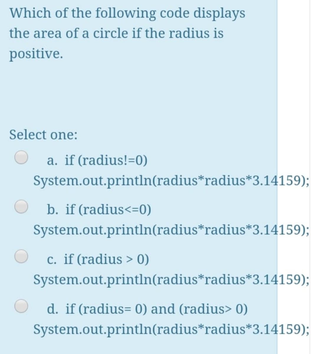 Which of the following code displays
the area of a circle if the radius is
positive.
Select one:
a. if (radius!=0)
System.out.println(radius*radius*3.14159);
b. if (radius<=0)
System.out.println(radius*radius*3.14159);
c. if (radius > 0)
System.out.println(radius*radius*3.14159);
d. if (radius= 0) and (radius> 0)
System.out.println(radius*radius*3.14159);
