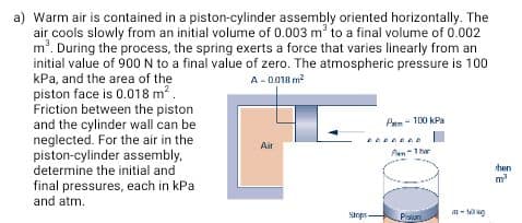 Warm air is contained in a piston-cylinder assembly oriented horizontally. The
air cools slowly from an initial volume of 0.003 m' to a final volume of 0.002
m'. During the process, the spring exerts a force that varies linearly from an
initial value of 900N to a final value of zero. The atmospheric pressure is 100
