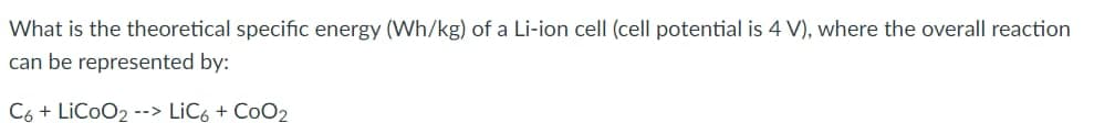 What is the theoretical specific energy (Wh/kg) of a Li-ion cell (cell potential is 4 V), where the overall reaction
can be represented by:
C6 + LiCoO2 --> LIC6 + CoO2
