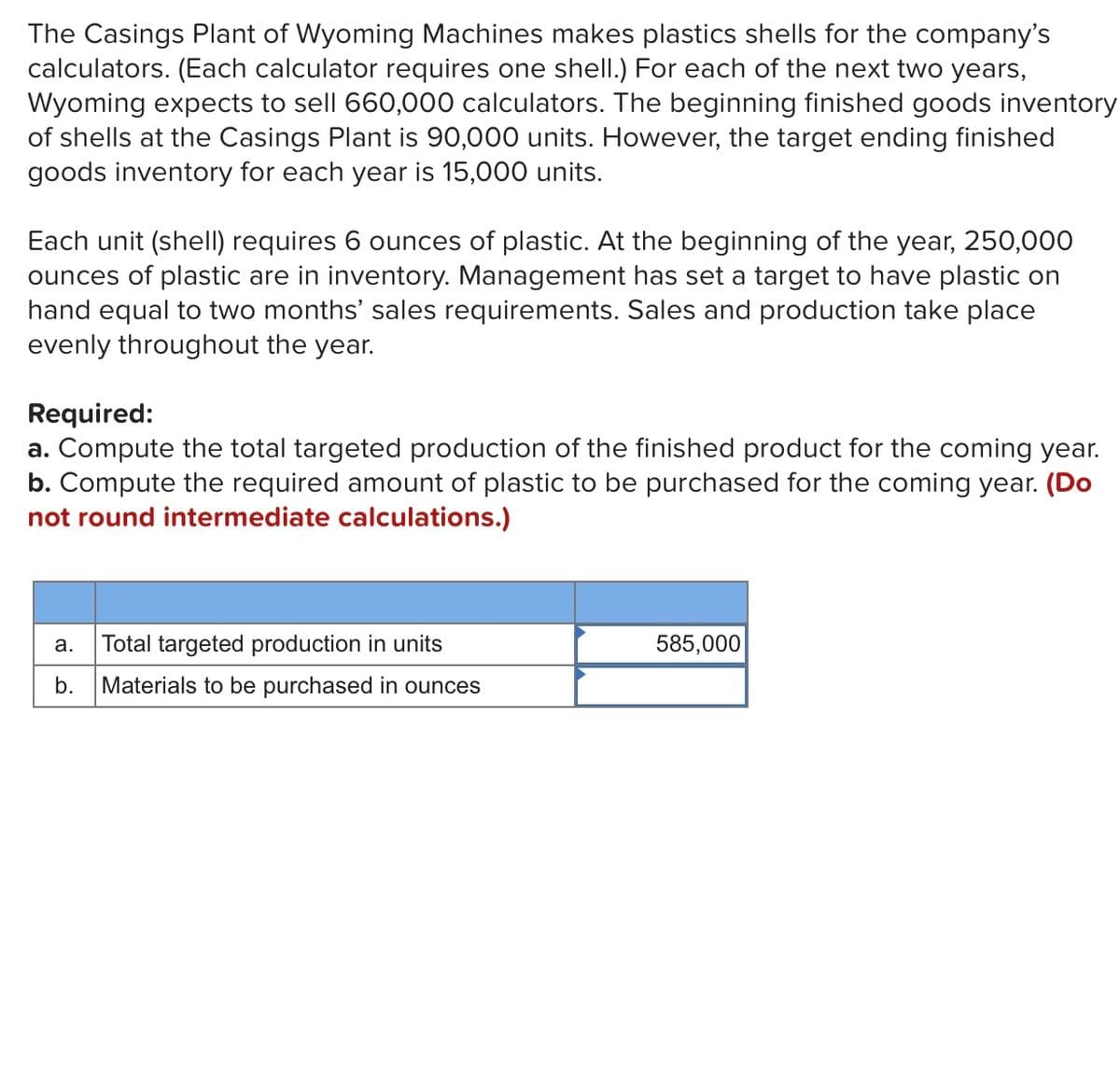 The Casings Plant of Wyoming Machines makes plastics shells for the company's
calculators. (Each calculator requires one shell.) For each of the next two years,
Wyoming expects to sell 660,000 calculators. The beginning finished goods inventory
of shells at the Casings Plant is 90,000 units. However, the target ending finished
goods inventory for each year is 15,000 units.
Each unit (shelI) requires 6 ounces of plastic. At the beginning of the year, 250,000
ounces of plastic are in inventory. Management has set a target to have plastic on
hand equal to two months' sales requirements. Sales and production take place
evenly throughout the year.
Required:
a. Compute the total targeted production of the finished product for the coming year.
b. Compute the required amount of plastic to be purchased for the coming year. (Do
not round intermediate calculations.)
Total targeted production in units
585,000
а.
b.
Materials to be purchased in ounces
