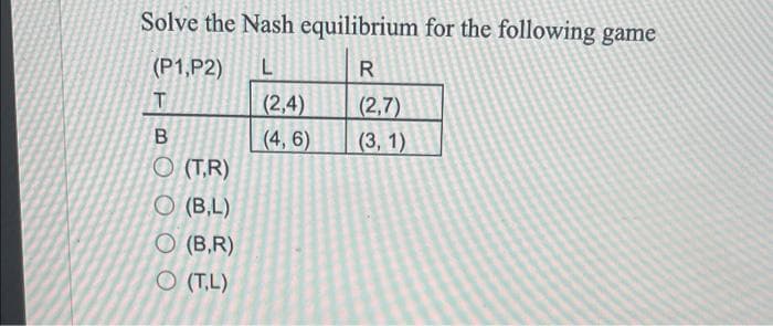 Solve the Nash equilibrium for the following game
(P1,P2)
R
T
(2,4)
(4, 6)
(2,7)
(3, 1)
O (T,R)
O (B,L)
O (B,R)
O (T,L)
