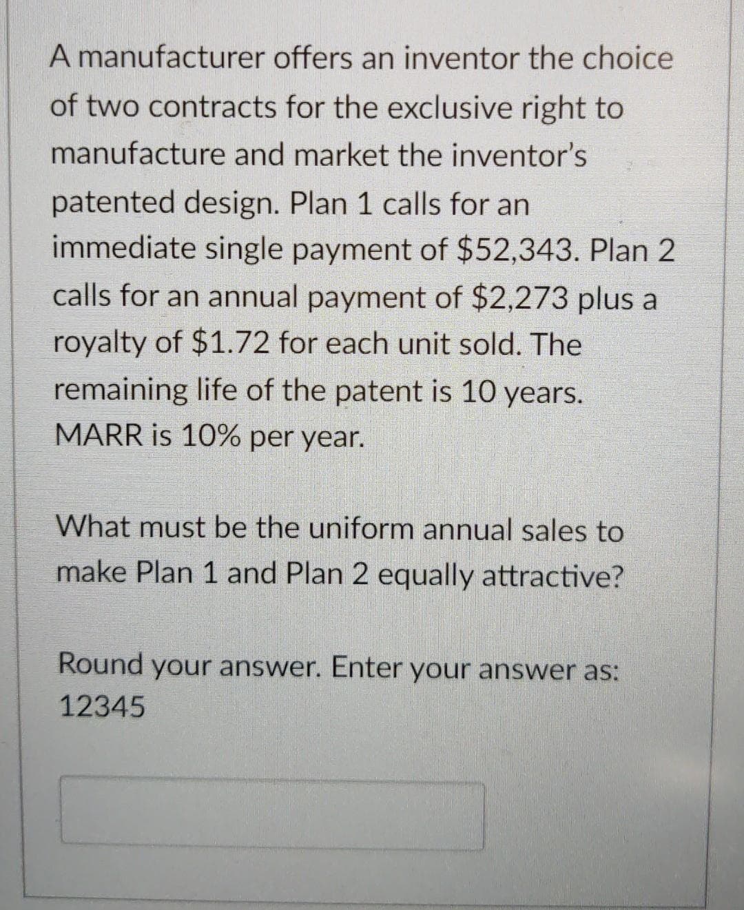 A manufacturer offers an inventor the choice
of two contracts for the exclusive right to
manufacture and market the inventor's
patented design. Plan 1 calls for an
immediate single payment of $52,343. Plan 2
calls for an annual payment of $2,273 plus a
royalty of $1.72 for each unit sold. The
remaining life of the patent is 10 years.
MARR is 10% per year.
What must be the uniform annual sales to
make Plan 1 and Plan 2 equally attractive?
Round your answer. Enter your answer as:
12345
