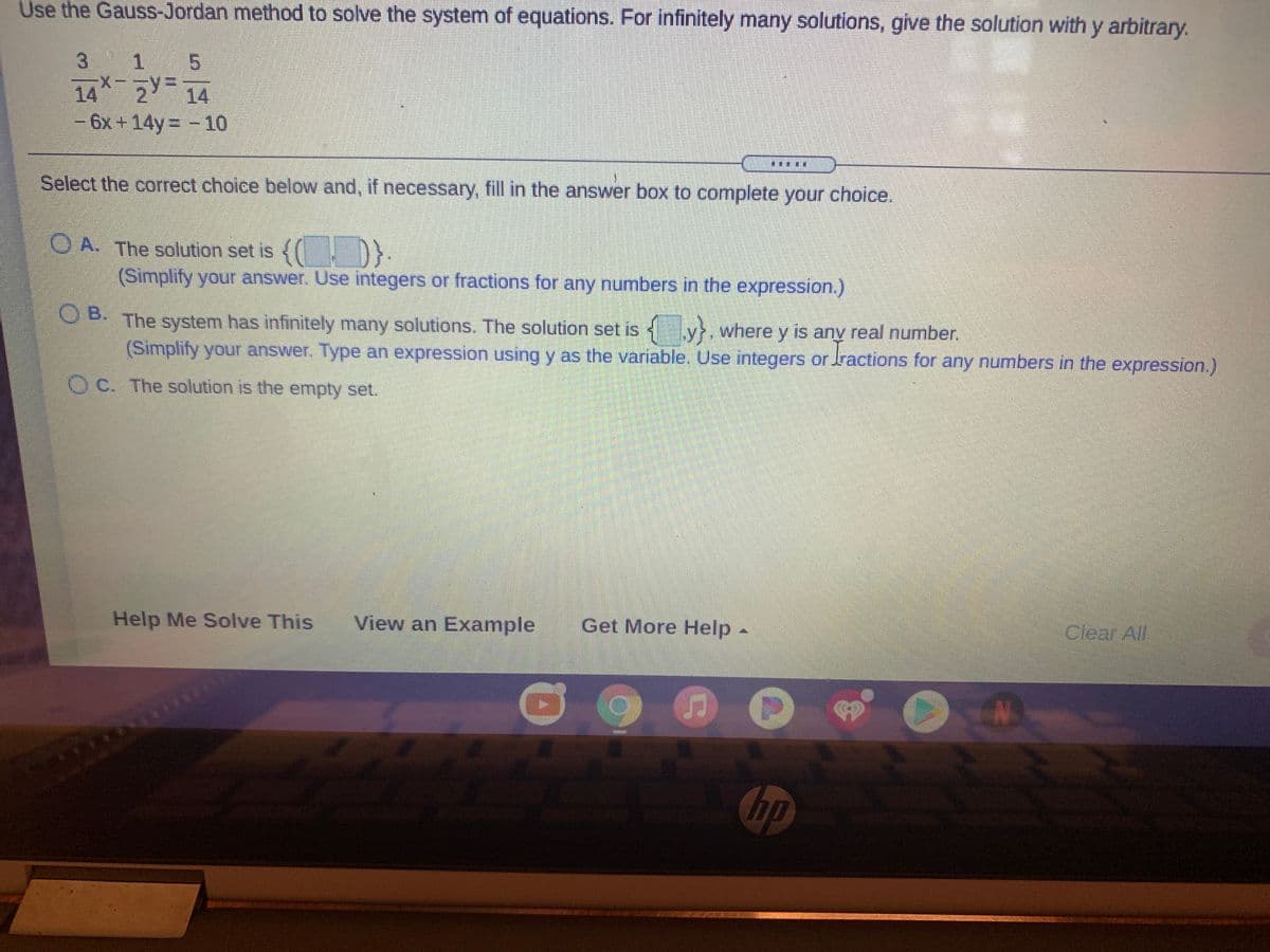 Use the Gauss-Jordan method to solve the system of equations. For infinitely many solutions, give the solution with y arbitrary.
3
1.
5.
14 2 14
-6x +14y -10
鞋排
Select the correct choice below and, if necessary, fill in the answer box to complete your choice.
OA. The
solution set is {( D}.
(Simplify your answer. Use integers or fractions for any numbers in the expression.)
O B.
The system has infinitely many solutions. The solution set is y, where y is any real number.
(Simplify your answer. Type an expression using y as the variable. Use integers or ractions for any numbers in the expression.)
O C. The solution is the empty set.
Help Me Solve This
View an Example
Get More Help.
Clear All
N.
hp
