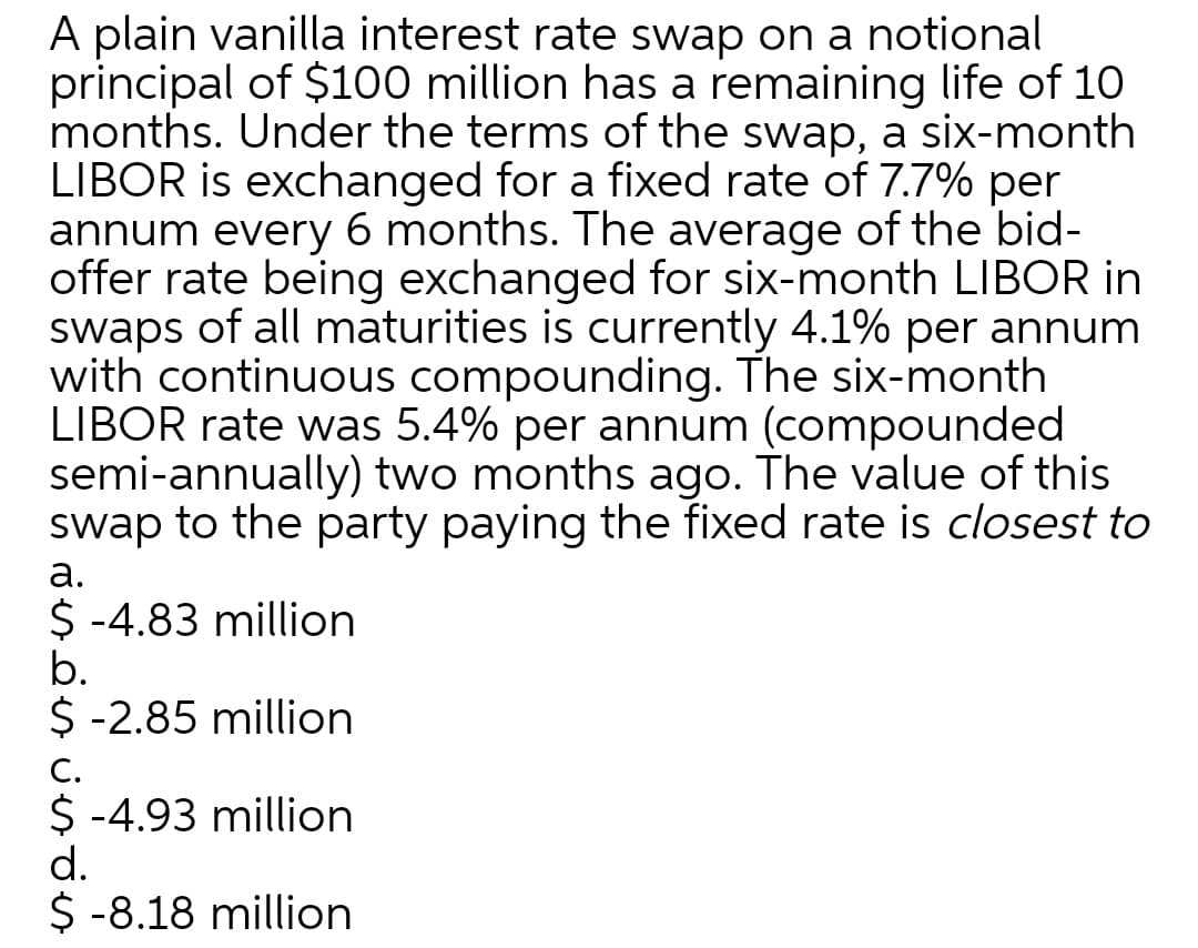 A plain vanilla interest rate swap on a notional
principal of $100 million has a remaining life of 10
months. Under the terms of the swap, a six-month
LIBOR is exchanged for a fixed rate of 7.7% per
annum every 6 months. The average of the bid-
offer rate being exchanged for six-month LIBOR in
swaps of all maturities is currently 4.1% per annum
with continuous compounding. The six-month
LIBOR rate was 5.4% per annum (compounded
semi-annually) two months ago. The value of this
swap to the party paying the fixed rate is closest to
а.
$ -4.83 million
b.
$ -2.85 million
С.
$ -4.93 million
d.
$ -8.18 million
