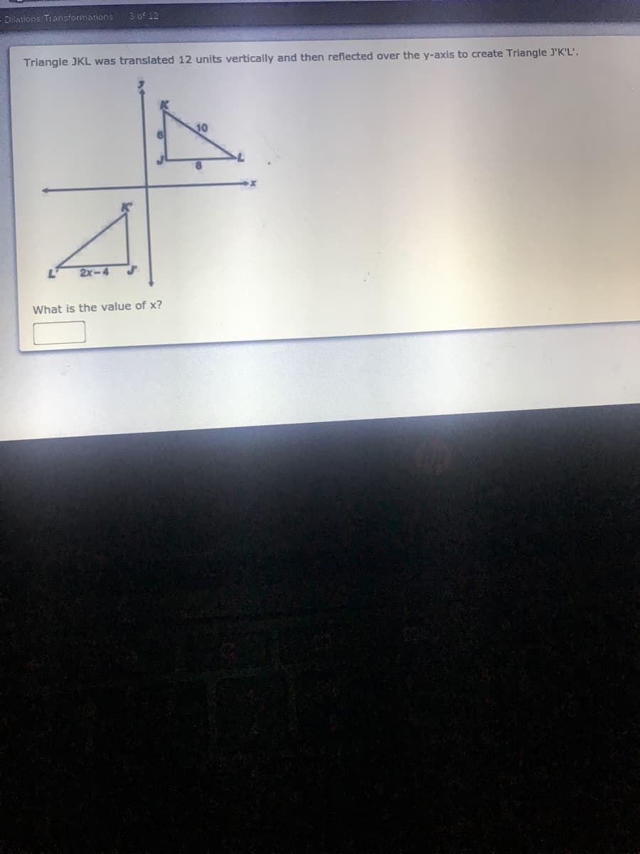 Dilations Tiansformations
3 of 12
Triangle JKL was translated 12 units vertically and then reflected over the y-axis to create Triangle J'K'L'.
10
2x-4
What is the value of x?
