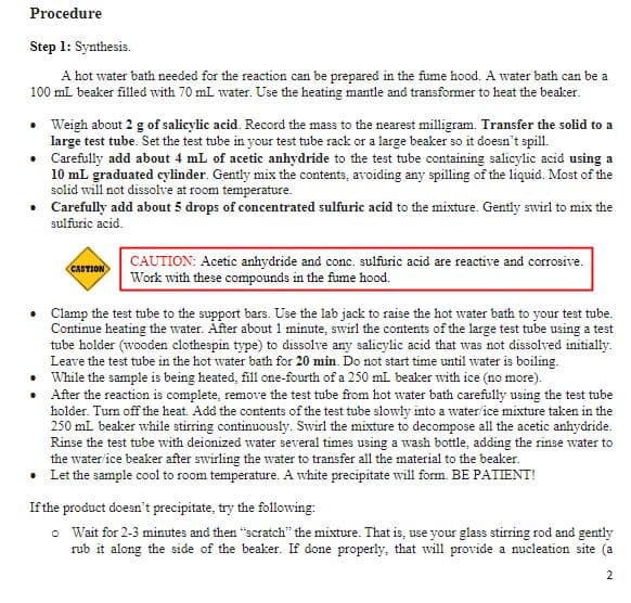 Procedure
Step 1: Synthesis.
A hot water bath needed for the reaction can be prepared in the fume hood. A water bath can be a
100 mL beaker filled with 70 mL water. Use the heating mantle and transformer to heat the beaker.
• Weigh about 2 g of salicylic acid. Record the mass to the nearest milligram. Transfer the solid to a
large test tube. Set the test tube in your test tube rack or a large beaker so it doesn't spill.
Carefully add about 4 mL of acetic anhydride to the test tube containing salicylic acid using a
10 mL graduated cylinder. Gently mix the contents, avoiding any spilling of the liquid. Most of the
solid will not dissolve at room temperature.
• Carefully add about 5 drops of concentrated sulfuric acid to the mixture. Gently swirl to mix the
sulfuric acid.
•
•
CAUTION
CAUTION: Acetic anhydride and conc. sulfuric acid are reactive and corrosive.
Work with these compounds in the fume hood.
Clamp the test tube to the support bars. Use the lab jack to raise the hot water bath to your test tube.
Continue heating the water. After about 1 minute, swirl the contents of the large test tube using a test
tube holder (wooden clothespin type) to dissolve any salicylic acid that was not dissolved initially.
Leave the test tube in the hot water bath for 20 min. Do not start time until water is boiling.
While the sample is being heated, fill one-fourth of a 250 mL beaker with ice (no more).
After the reaction is complete, remove the test tube from hot water bath carefully using the test tube
holder. Turn off the heat. Add the contents of the test tube slowly into a water/ice mixture taken in the
250 mL beaker while stirring continuously. Swirl the mixture to decompose all the acetic anhydride.
Rinse the test tube with deionized water several times using a wash bottle, adding the rinse water to
the water/ice beaker after swirling the water to transfer all the material to the beaker.
•
Let the sample cool to room temperature. A white precipitate will form. BE PATIENT!
If the product doesn't precipitate, try the following:
o
Wait for 2-3 minutes and then "scratch" the mixture. That is, use your glass stirring rod and gently
rub it along the side of the beaker. If done properly, that will provide a nucleation site (a
2