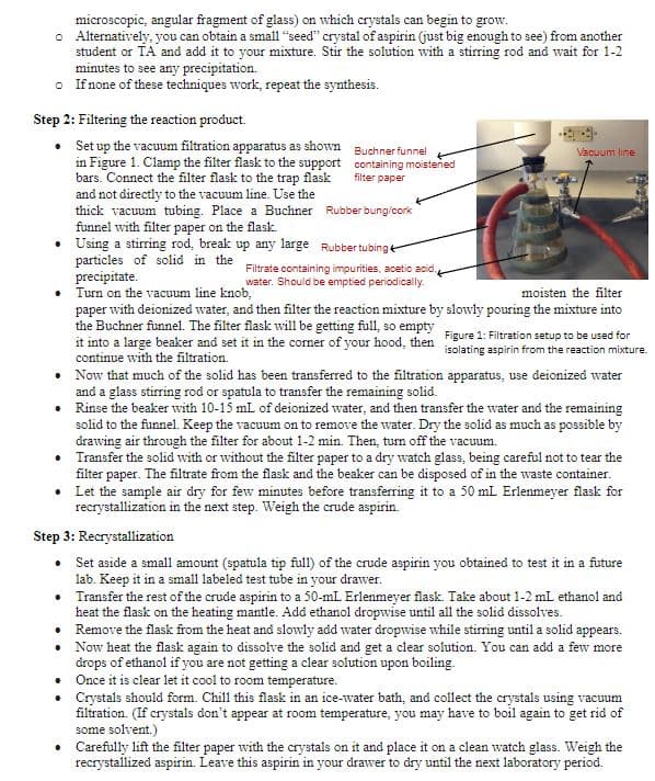 microscopic, angular fragment of glass) on which crystals can begin to grow.
o Alternatively, you can obtain a small "seed" crystal of aspirin (just big enough to see) from another
student or TA and add it to your mixture. Stir the solution with a stirring rod and wait for 1-2
minutes to see any precipitation.
o If none of these techniques work, repeat the synthesis.
Step 2: Filtering the reaction product.
• Set up the vacuum filtration apparatus as shown
in Figure 1. Clamp the filter flask to the support
bars. Connect the filter flask to the trap flask
and not directly to the vacuum line. Use the
thick vacuum tubing. Place a Buchner
funnel with filter paper on the flask.
Rubber bung/cork
• Using a stirring rod, break up any large Rubber tubing
particles of solid in the
precipitate.
moisten the filter
• Turn on the vacuum line knob,
paper with deionized water, and then filter the reaction mixture by slowly pouring the mixture into
the Buchner funnel. The filter flask will be getting full, so empty Figure 1: Filtration setup to be used for
it into a large beaker and set it in the corner of your hood, then
continue with the filtration.
isolating aspirin from the reaction mixture.
Buchner funnel
containing moistened
filter paper
Filtrate containing impurities, acetic acid,
water. Should be emptied periodically.
Vacuum line
•
Now that much of the solid has been transferred to the filtration apparatus, use deionized water
and a glass stirring rod or spatula to transfer the remaining solid.
•
Rinse the beaker with 10-15 mL of deionized water, and then transfer the water and the remaining
solid to the funnel. Keep the vacuum on to remove the water. Dry the solid as much as possible by
drawing air through the filter for about 1-2 min. Then, turn off the vacuum.
•
Transfer the solid with or without the filter paper to a dry watch glass, being careful not to tear the
filter paper. The filtrate from the flask and the beaker can be disposed of in the waste container.
Let the sample air dry for few minutes before transferring it to a 50 mL Erlenmeyer flask for
recrystallization in the next step. Weigh the crude aspirin.
•
Step 3: Recrystallization
• Set aside a small amount (spatula tip full) of the crude aspirin you obtained to test it in a future
lab. Keep it in a small labeled test tube in your drawer.
•
Transfer the rest of the crude aspirin to a 50-mL Erlenmeyer flask. Take about 1-2 mL ethanol and
heat the flask on the heating mantle. Add ethanol dropwise until all the solid dissolves.
Remove the flask from the heat and slowly add water dropwise while stirring until a solid appears.
Now heat the flask again to dissolve the solid and get a clear solution. You can add a few more
drops of ethanol if you are not getting a clear solution upon boiling.
• Once it is clear let it cool to room temperature.
•
Crystals should form. Chill this flask in an ice-water bath, and collect the crystals using vacuum
filtration. (If crystals don't appear at room temperature, you may have to boil again to get rid of
some solvent.)
• Carefully lift the filter paper with the crystals on it and place it on a clean watch glass. Weigh the
recrystallized aspirin. Leave this aspirin in your drawer to dry until the next laboratory period.