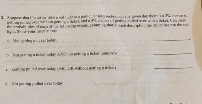 3. Suppose that if a driver runs a red light at a particular intersection, on any given day there is a 2% chance of
getting pulled over without getting a ticket, and a 5% chance of getting pulled over with a ticket. Calculate
the probabilities of each of the following events, assuming that in each description the driver has run the red
light. Show your calculations.
a. Not getting a ticket today.
b. Not getting a ticket today AND not getting a ticket tomorrow.
c. Getting pulled over today (with OR without getting a ticket)
d. Not getting pulled over today
