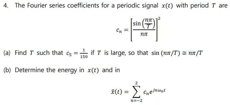 4. The Fourier series coefficients for a periodic signal x(t) with period T are
sin
Cn
(a) Find T such that cs = if T is large, so that sin (nn/T) = nn/T
%3D
150
(b) Determine the energy in x(t) and in
Σ
X(t) =
Cneinwot
n=-2
