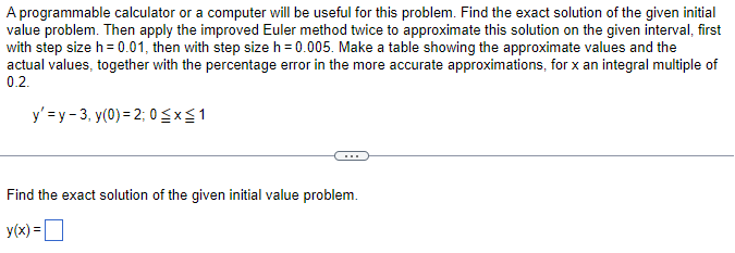 A programmable calculator or a computer will be useful for this problem. Find the exact solution of the given initial
value problem. Then apply the improved Euler method twice to approximate this solution on the given interval, first
with step size h = 0.01, then with step size h = 0.005. Make a table showing the approximate values and the
actual values, together with the percentage error in the more accurate approximations, for x an integral multiple of
0.2.
y'=y-3, y(0) = 2; 0 ≤x≤ 1
Find the exact solution of the given initial value problem.
y(x) =