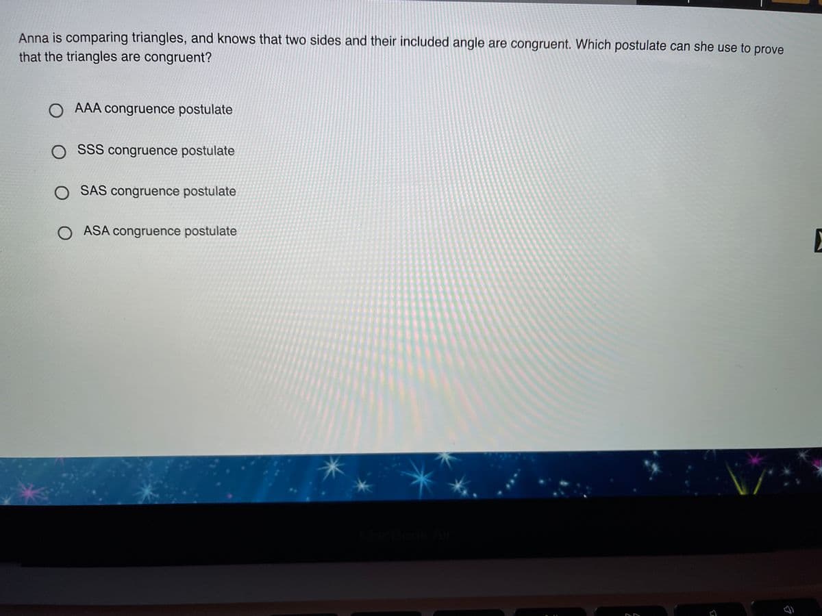 Anna is comparing triangles, and knows that two sides and their included angle are congruent. Which postulate can she use to prove
that the triangles are congruent?
O AAA congruence postulate
O SSS congruence postulate
O SAS congruence postulate
O ASA congruence postulate
