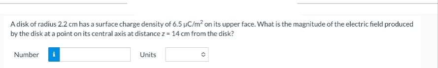 A disk of radius 2.2 cm has a surface charge density of 6.5 µC/m² on its upper face. What is the magnitude of the electric field produced
by the disk at a point on its central axis at distance z = 14 cm from the disk?
Number
i
Units