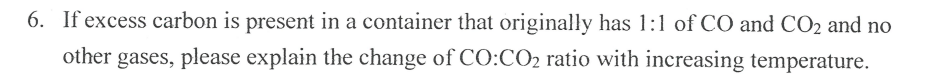 6. If excess carbon is present in a container that originally has 1:1 of CO and CO2 and no
other gases, please explain the change of CO:CO2 ratio with increasing temperature.