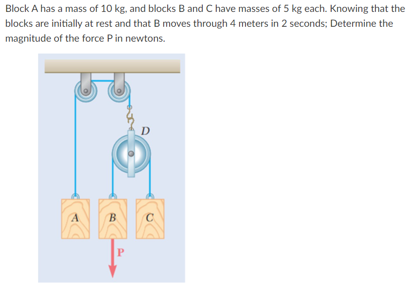 Block A has a mass of 10 kg, and blocks B and C have masses of 5 kg each. Knowing that the
blocks are initially at rest and that B moves through 4 meters in 2 seconds; Determine the
magnitude of the force P in newtons.
D
(B
C
