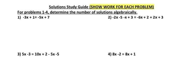 Solutions Study Guide (SHOW WORK FOR EACH PROBLEM)
For problems 1-4, determine the number of solutions algebraically.
1) -3x + 1= -5x + 7
2) -2x -5 -x + 3 = -6x + 2 + 2x + 3
3) 5x -3 = 10x + 2 - 5x -5
4) 8x -2 = 8x + 1
