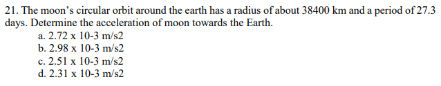 21. The moon's circular orbit around the earth has a radius of about 38400 km and a period of 27.3
days. Determine the acceleration of moon towards the Earth.
a. 2.72 x 10-3 m/s2
b. 2.98 x 10-3 m/s2
c. 2.51 x 10-3 m/s2
d. 2.31 x 10-3 m/s2
