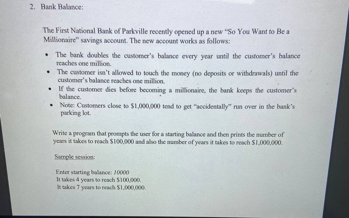 2. Bank Balance:
The First National Bank of Parkville recently opened up a new "So You Want to Be a
Millionaire" savings account. The new account works as follows:
The bank doubles the customer's balance every year until the customer's balance
reaches one million.
The customer isn't allowed to touch the money (no deposits or withdrawals) until the
customer's balance reaches one million.
If the customer dies before becoming a millionaire, the bank keeps the customer's
balance.
Note: Customers close
parking lot.
$1,000,000 tend to get "accidentally" run over in the bank's
Write a program that prompts the user for a starting balance and then prints the number of
years it takes to reach $100,000 and also the number of years it takes to reach $1,000,000.
Sample session:
Enter starting balance: 10000
It takes 4 years to reach $100,000.
It takes 7 years to reach $1,000,000.
