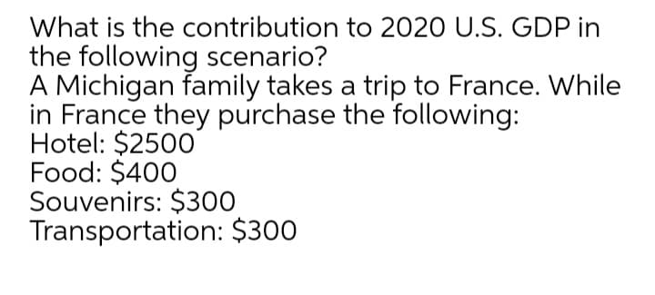 What is the contribution to 2020 U.S. GDP in
the following scenario?
A Michigan family takes a trip to France. While
in France they purchase the following:
Hotel: $2500
Food: $400
Souvenirs: $300
Transportation: $300
